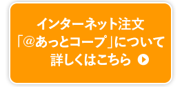 インターネット注文「＠あっとコープ」について詳しくはこちら